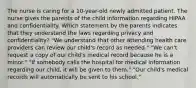 The nurse is caring for a 10-year-old newly admitted patient. The nurse gives the parents of the child information regarding HIPAA and confidentiality. Which statement by the parents indicates that they understand the laws regarding privacy and confidentiality? "We understand that other attending health care providers can review our child's record as needed." "We can't request a copy of our child's medical record because he is a minor." "If somebody calls the hospital for medical information regarding our child, it will be given to them." "Our child's medical records will automatically be sent to his school."