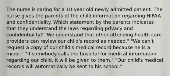 The nurse is caring for a 10-year-old newly admitted patient. The nurse gives the parents of the child information regarding HIPAA and confidentiality. Which statement by the parents indicates that they understand the laws regarding privacy and confidentiality? "We understand that other attending health care providers can review our child's record as needed." "We can't request a copy of our child's medical record because he is a minor." "If somebody calls the hospital for medical information regarding our child, it will be given to them." "Our child's medical records will automatically be sent to his school."