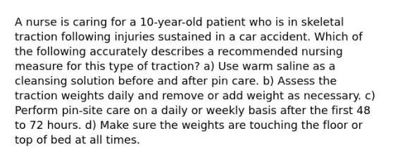 A nurse is caring for a 10-year-old patient who is in skeletal traction following injuries sustained in a car accident. Which of the following accurately describes a recommended nursing measure for this type of traction? a) Use warm saline as a cleansing solution before and after pin care. b) Assess the traction weights daily and remove or add weight as necessary. c) Perform pin-site care on a daily or weekly basis after the first 48 to 72 hours. d) Make sure the weights are touching the floor or top of bed at all times.