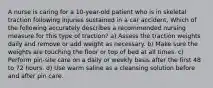 A nurse is caring for a 10-year-old patient who is in skeletal traction following injuries sustained in a car accident. Which of the following accurately describes a recommended nursing measure for this type of traction? a) Assess the traction weights daily and remove or add weight as necessary. b) Make sure the weights are touching the floor or top of bed at all times. c) Perform pin-site care on a daily or weekly basis after the first 48 to 72 hours. d) Use warm saline as a cleansing solution before and after pin care.