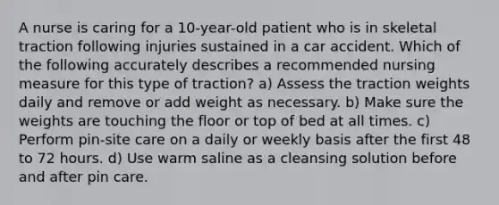 A nurse is caring for a 10-year-old patient who is in skeletal traction following injuries sustained in a car accident. Which of the following accurately describes a recommended nursing measure for this type of traction? a) Assess the traction weights daily and remove or add weight as necessary. b) Make sure the weights are touching the floor or top of bed at all times. c) Perform pin-site care on a daily or weekly basis after the first 48 to 72 hours. d) Use warm saline as a cleansing solution before and after pin care.