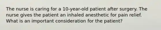 The nurse is caring for a 10-year-old patient after surgery. The nurse gives the patient an inhaled anesthetic for pain relief. What is an important consideration for the patient?