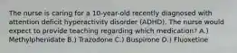 The nurse is caring for a 10-year-old recently diagnosed with attention deficit hyperactivity disorder (ADHD). The nurse would expect to provide teaching regarding which medication? A.) Methylphenidate B.) Trazodone C.) Buspirone D.) Fluoxetine