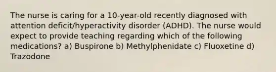 The nurse is caring for a 10-year-old recently diagnosed with attention deficit/hyperactivity disorder (ADHD). The nurse would expect to provide teaching regarding which of the following medications? a) Buspirone b) Methylphenidate c) Fluoxetine d) Trazodone