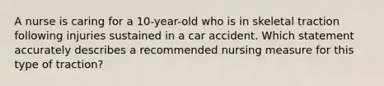 A nurse is caring for a 10-year-old who is in skeletal traction following injuries sustained in a car accident. Which statement accurately describes a recommended nursing measure for this type of traction?