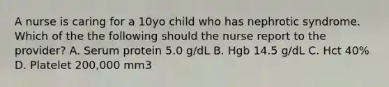 A nurse is caring for a 10yo child who has nephrotic syndrome. Which of the the following should the nurse report to the provider? A. Serum protein 5.0 g/dL B. Hgb 14.5 g/dL C. Hct 40% D. Platelet 200,000 mm3