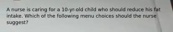 A nurse is caring for a 10-yr-old child who should reduce his fat intake. Which of the following menu choices should the nurse suggest?