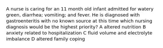 A nurse is caring for an 11 month old infant admitted for watery green, diarrhea; vomiting; and fever. He is diagnosed with gastroenteritis with no known source at this time which nursing diagnosis would be the highest priority? A altered nutrition B anxiety related to hospitalization C fluid volume and electrolyte imbalance D altered family coping