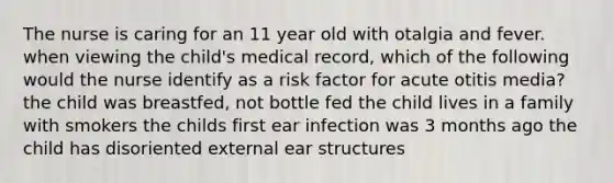 The nurse is caring for an 11 year old with otalgia and fever. when viewing the child's medical record, which of the following would the nurse identify as a risk factor for acute otitis media? the child was breastfed, not bottle fed the child lives in a family with smokers the childs first ear infection was 3 months ago the child has disoriented external ear structures