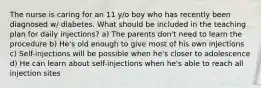 The nurse is caring for an 11 y/o boy who has recently been diagnosed w/ diabetes. What should be included in the teaching plan for daily injections? a) The parents don't need to learn the procedure b) He's old enough to give most of his own injections c) Self-injections will be possible when he's closer to adolescence d) He can learn about self-injections when he's able to reach all injection sites