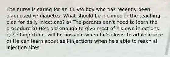 The nurse is caring for an 11 y/o boy who has recently been diagnosed w/ diabetes. What should be included in the teaching plan for daily injections? a) The parents don't need to learn the procedure b) He's old enough to give most of his own injections c) Self-injections will be possible when he's closer to adolescence d) He can learn about self-injections when he's able to reach all injection sites