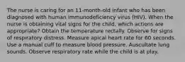 The nurse is caring for an 11-month-old infant who has been diagnosed with human immunodeficiency virus (HIV). When the nurse is obtaining vital signs for the child, which actions are appropriate? Obtain the temperature rectally. Observe for signs of respiratory distress. Measure apical heart rate for 60 seconds. Use a manual cuff to measure blood pressure. Auscultate lung sounds. Observe respiratory rate while the child is at play.