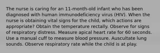 The nurse is caring for an 11-month-old infant who has been diagnosed with human immunodeficiency virus (HIV). When the nurse is obtaining vital signs for the child, which actions are appropriate? Obtain the temperature rectally. Observe for signs of respiratory distress. Measure apical heart rate for 60 seconds. Use a manual cuff to measure blood pressure. Auscultate lung sounds. Observe respiratory rate while the child is at play.