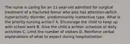 The nurse is caring for an 11-year-old admitted for surgical treatment of a fractured femur who also has attention-deficit hyperactivity disorder, predominantly inattentive type. What is the priority nursing action? A. Encourage the child to keep up with school work B. Give the child a written schedule of daily activities C. Limit the number of visitors D. Reinforce verbal explanations of what to expect during hospitalization