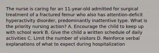 The nurse is caring for an 11-year-old admitted for surgical treatment of a fractured femur who also has attention-deficit hyperactivity disorder, predominantly inattentive type. What is the priority nursing action? A. Encourage the child to keep up with school work B. Give the child a written schedule of daily activities C. Limit the number of visitors D. Reinforce verbal explanations of what to expect during hospitalization