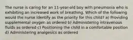 The nurse is caring for an 11-year-old boy with pneumonia who is exhibiting an increased work of breathing. Which of the following would the nurse identify as the priority for this child? a) Providing supplemental oxygen as ordered b) Administering intravenous fluids as ordered c) Positioning the child in a comfortable position d) Administering analgesics as ordered