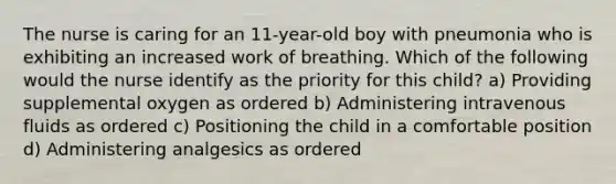 The nurse is caring for an 11-year-old boy with pneumonia who is exhibiting an increased work of breathing. Which of the following would the nurse identify as the priority for this child? a) Providing supplemental oxygen as ordered b) Administering intravenous fluids as ordered c) Positioning the child in a comfortable position d) Administering analgesics as ordered