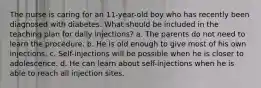 The nurse is caring for an 11-year-old boy who has recently been diagnosed with diabetes. What should be included in the teaching plan for daily injections? a. The parents do not need to learn the procedure. b. He is old enough to give most of his own injections. c. Self-injections will be possible when he is closer to adolescence. d. He can learn about self-injections when he is able to reach all injection sites.