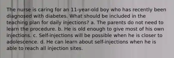 The nurse is caring for an 11-year-old boy who has recently been diagnosed with diabetes. What should be included in the teaching plan for daily injections? a. The parents do not need to learn the procedure. b. He is old enough to give most of his own injections. c. Self-injections will be possible when he is closer to adolescence. d. He can learn about self-injections when he is able to reach all injection sites.