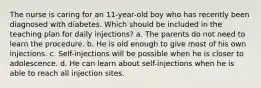 The nurse is caring for an 11-year-old boy who has recently been diagnosed with diabetes. Which should be included in the teaching plan for daily injections? a. The parents do not need to learn the procedure. b. He is old enough to give most of his own injections. c. Self-injections will be possible when he is closer to adolescence. d. He can learn about self-injections when he is able to reach all injection sites.