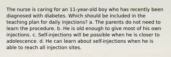 The nurse is caring for an 11-year-old boy who has recently been diagnosed with diabetes. Which should be included in the teaching plan for daily injections? a. The parents do not need to learn the procedure. b. He is old enough to give most of his own injections. c. Self-injections will be possible when he is closer to adolescence. d. He can learn about self-injections when he is able to reach all injection sites.