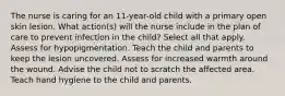 The nurse is caring for an 11-year-old child with a primary open skin lesion. What action(s) will the nurse include in the plan of care to prevent infection in the child? Select all that apply. Assess for hypopigmentation. Teach the child and parents to keep the lesion uncovered. Assess for increased warmth around the wound. Advise the child not to scratch the affected area. Teach hand hygiene to the child and parents.