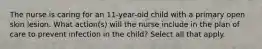 The nurse is caring for an 11-year-old child with a primary open skin lesion. What action(s) will the nurse include in the plan of care to prevent infection in the child? Select all that apply.