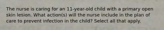 The nurse is caring for an 11-year-old child with a primary open skin lesion. What action(s) will the nurse include in the plan of care to prevent infection in the child? Select all that apply.