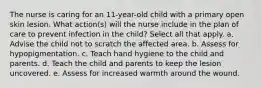 The nurse is caring for an 11-year-old child with a primary open skin lesion. What action(s) will the nurse include in the plan of care to prevent infection in the child? Select all that apply. a. Advise the child not to scratch the affected area. b. Assess for hypopigmentation. c. Teach hand hygiene to the child and parents. d. Teach the child and parents to keep the lesion uncovered. e. Assess for increased warmth around the wound.