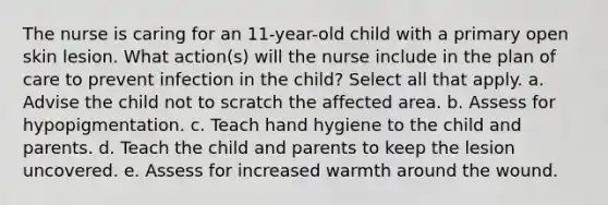 The nurse is caring for an 11-year-old child with a primary open skin lesion. What action(s) will the nurse include in the plan of care to prevent infection in the child? Select all that apply. a. Advise the child not to scratch the affected area. b. Assess for hypopigmentation. c. Teach hand hygiene to the child and parents. d. Teach the child and parents to keep the lesion uncovered. e. Assess for increased warmth around the wound.