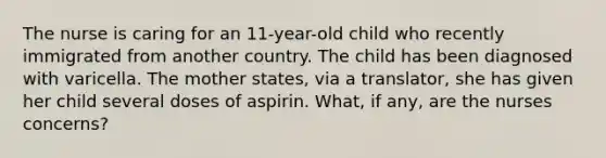 The nurse is caring for an 11-year-old child who recently immigrated from another country. The child has been diagnosed with varicella. The mother states, via a translator, she has given her child several doses of aspirin. What, if any, are the nurses concerns?