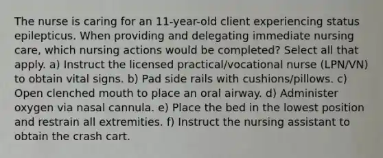 The nurse is caring for an 11-year-old client experiencing status epilepticus. When providing and delegating immediate nursing care, which nursing actions would be completed? Select all that apply. a) Instruct the licensed practical/vocational nurse (LPN/VN) to obtain vital signs. b) Pad side rails with cushions/pillows. c) Open clenched mouth to place an oral airway. d) Administer oxygen via nasal cannula. e) Place the bed in the lowest position and restrain all extremities. f) Instruct the nursing assistant to obtain the crash cart.