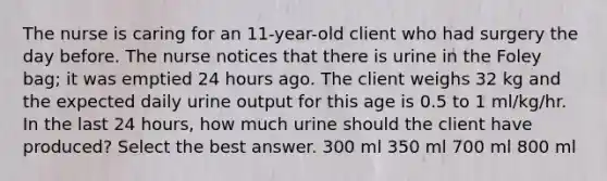 The nurse is caring for an 11-year-old client who had surgery the day before. The nurse notices that there is urine in the Foley bag; it was emptied 24 hours ago. The client weighs 32 kg and the expected daily urine output for this age is 0.5 to 1 ml/kg/hr. In the last 24 hours, how much urine should the client have produced? Select the best answer. 300 ml 350 ml 700 ml 800 ml