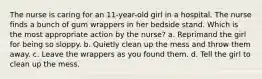 The nurse is caring for an 11-year-old girl in a hospital. The nurse finds a bunch of gum wrappers in her bedside stand. Which is the most appropriate action by the nurse? a. Reprimand the girl for being so sloppy. b. Quietly clean up the mess and throw them away. c. Leave the wrappers as you found them. d. Tell the girl to clean up the mess.