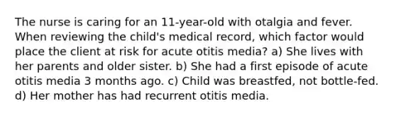 The nurse is caring for an 11-year-old with otalgia and fever. When reviewing the child's medical record, which factor would place the client at risk for acute otitis media? a) She lives with her parents and older sister. b) She had a first episode of acute otitis media 3 months ago. c) Child was breastfed, not bottle-fed. d) Her mother has had recurrent otitis media.