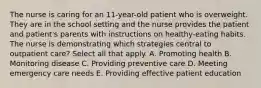 The nurse is caring for an 11-year-old patient who is overweight. They are in the school setting and the nurse provides the patient and patient's parents with instructions on healthy-eating habits. The nurse is demonstrating which strategies central to outpatient care? Select all that apply. A. Promoting health B. Monitoring disease C. Providing preventive care D. Meeting emergency care needs E. Providing effective patient education