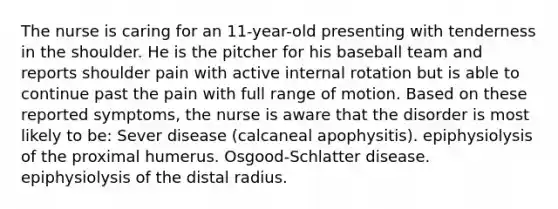 The nurse is caring for an 11-year-old presenting with tenderness in the shoulder. He is the pitcher for his baseball team and reports shoulder pain with active internal rotation but is able to continue past the pain with full range of motion. Based on these reported symptoms, the nurse is aware that the disorder is most likely to be: Sever disease (calcaneal apophysitis). epiphysiolysis of the proximal humerus. Osgood-Schlatter disease. epiphysiolysis of the distal radius.