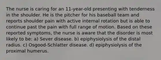 The nurse is caring for an 11-year-old presenting with tenderness in the shoulder. He is the pitcher for his baseball team and reports shoulder pain with active internal rotation but is able to continue past the pain with full range of motion. Based on these reported symptoms, the nurse is aware that the disorder is most likely to be: a) Sever disease. b) epiphysiolysis of the distal radius. c) Osgood-Schlatter disease. d) epiphysiolysis of the proximal humerus.