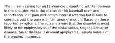 The nurse is caring for an 11-year-old presenting with tenderness in the shoulder. He is the pitcher for his baseball team and reports shoulder pain with active internal rotation but is able to continue past the pain with full range of motion. Based on these reported symptoms, the nurse is aware that the disorder is most likely to be: epiphysiolysis of the distal radius. Osgood-Schlatter disease. Sever disease (calcaneal apophysitis). epiphysiolysis of the proximal humerus.