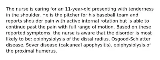 The nurse is caring for an 11-year-old presenting with tenderness in the shoulder. He is the pitcher for his baseball team and reports shoulder pain with active internal rotation but is able to continue past the pain with full range of motion. Based on these reported symptoms, the nurse is aware that the disorder is most likely to be: epiphysiolysis of the distal radius. Osgood-Schlatter disease. Sever disease (calcaneal apophysitis). epiphysiolysis of the proximal humerus.