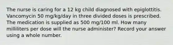 The nurse is caring for a 12 kg child diagnosed with epiglottitis. Vancomycin 50 mg/kg/day in three divided doses is prescribed. The medication is supplied as 500 mg/100 ml. How many milliliters per dose will the nurse administer? Record your answer using a whole number.