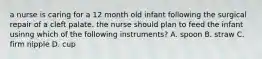 a nurse is caring for a 12 month old infant following the surgical repair of a cleft palate. the nurse should plan to feed the infant usinng which of the following instruments? A. spoon B. straw C. firm nipple D. cup