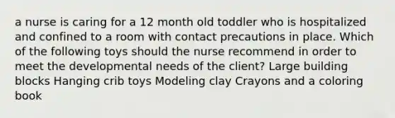 a nurse is caring for a 12 month old toddler who is hospitalized and confined to a room with contact precautions in place. Which of the following toys should the nurse recommend in order to meet the developmental needs of the client? Large building blocks Hanging crib toys Modeling clay Crayons and a coloring book