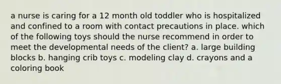 a nurse is caring for a 12 month old toddler who is hospitalized and confined to a room with contact precautions in place. which of the following toys should the nurse recommend in order to meet the developmental needs of the client? a. large building blocks b. hanging crib toys c. modeling clay d. crayons and a coloring book