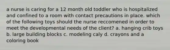 a nurse is caring for a 12 month old toddler who is hospitalized and confined to a room with contact precautions in place. which of the following toys should the nurse reccomened in order to meet the developmental needs of the client? a. hanging crib toys b. large building blocks c. modeling caly d. crayons and a coloring book