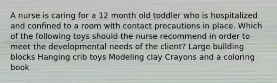 A nurse is caring for a 12 month old toddler who is hospitalized and confined to a room with contact precautions in place. Which of the following toys should the nurse recommend in order to meet the developmental needs of the client? Large building blocks Hanging crib toys Modeling clay Crayons and a coloring book