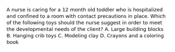 A nurse is caring for a 12 month old toddler who is hospitalized and confined to a room with contact precautions in place. Which of the following toys should the nurse suggest in order to meet the developmental needs of the client? A. Large building blocks B. Hanging crib toys C. Modeling clay D. Crayons and a coloring book