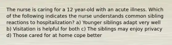 The nurse is caring for a 12 year-old with an acute illness. Which of the following indicates the nurse understands common sibling reactions to hospitalization? a) Younger siblings adapt very well b) Visitation is helpful for both c) The siblings may enjoy privacy d) Those cared for at home cope better