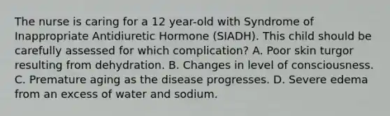 The nurse is caring for a 12 year-old with Syndrome of Inappropriate Antidiuretic Hormone (SIADH). This child should be carefully assessed for which complication? A. Poor skin turgor resulting from dehydration. B. Changes in level of consciousness. C. Premature aging as the disease progresses. D. Severe edema from an excess of water and sodium.