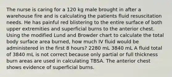 The nurse is caring for a 120 kg male brought in after a warehouse fire and is calculating the patients fluid resuscitation needs. He has painful red blistering to the entire surface of both upper extremities and superficial burns to the anterior chest. Using the modified Lund and Browder chart to calculate the total body surface area burned, how much IV fluid would be administered in the first 8 hours? 2280 mL 3840 mL A fluid total of 3840 mL is not correct because only partial or full thickness burn areas are used in calculating TBSA. The anterior chest shows evidence of superficial burns.